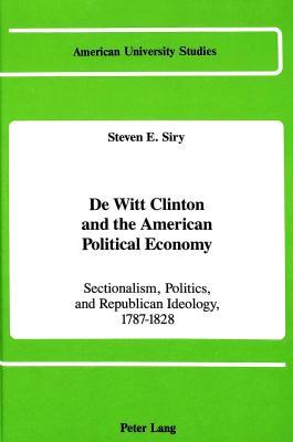 De Witt Clinton and the American Political Economy: Sectionalism, Politics, and Republican Ideology, 1787-1828 (American University Studies)