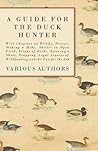 A Guide for the Duck Hunter - With Chapters on Blinds, Decoys, Making a Hide, Shelter in Open Field, Flight of Birds, Running a Shoot, Trapping, Legal Aspects of Wildfowling and the Gun for the Job A Guide for the Duck Hunter - With Chapters on Blinds, Decoys, Making a Hide, Shelter in Open Field, Flight of Birds, Running a Shoot, Trapping, Legal Aspects of Wildfowling and the Gun for the Job