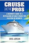 Cruise Like The Pros!: A Beginner’s Guide To A Revitalizing Getaway Cruise For Vacation Or Business Cruise Like The Pros!: A Beginner’s Guide To A Revitalizing Getaway Cruise For Vacation Or Business