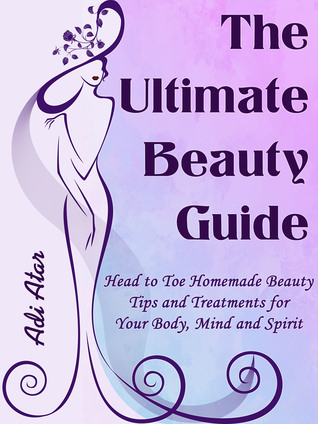 The Ultimate Beauty Guide - Head to Toe Homemade Beauty Tips and Treatment for Your Body, Mind and Spirit
