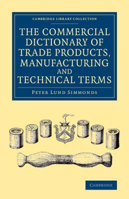 The Commercial Dictionary of Trade Products, Manufacturing and Technical Terms: With a Definition of the Moneys, Weights, and Measures, of All ... (Cambridge Library Collection - Technology)