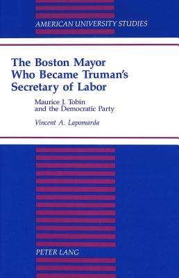 The Boston Mayor Who Became Truman's Secretary of Labor: Maurice J. Tobin and the Democratic Party (American University Studies)