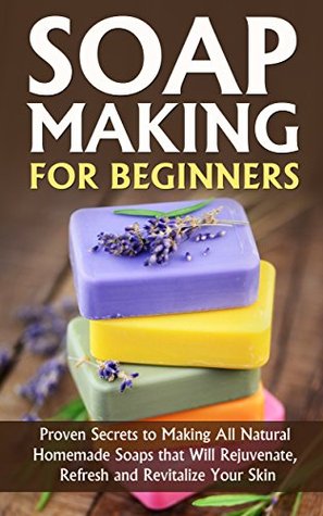 Soap Making for Beginners: Proven Secrets to Making All Natural Homemade Soaps that Will Rejuvenate, Refresh and Revitalize Your Skin (Kindle Edition)