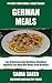 German Cooking Meals: Top 30 Delicious And Nutritious Breakfast, Appetizer and Main Dish Meals From Germany