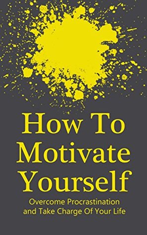 How To Motivate Yourself: Take Charge Of Your Life, Overcome Procrastination (Achieving Goals Book 1)