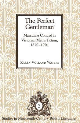 The Perfect Gentlemen: Masculine Control In Victorian Men's Fiction, 1870-1901 (Studies In Nineteenth Century British Literature)