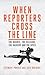 When Reporters Cross the Line: The Heroes, the Villains, the Hackers and the Spies