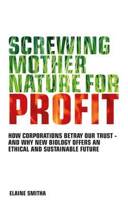 Screwing Mother Nature for Profit: How Corporations Betray Our Trust - and Why New Biology Offers an Ethical and Sustainable Future