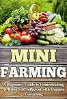 Mini Farming: A Beginners Guide to Homesteading & Being Self Sufficient With Organic Gardening