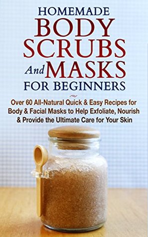 Homemade Body Scrubs and Masks for Beginners: Over 60 All-Natural Quick & Easy Recipes for Body & Facial Masks to Help Exfoliate, Nourish & Provide the Ultimate Care for Your Skin (Kindle Edition)