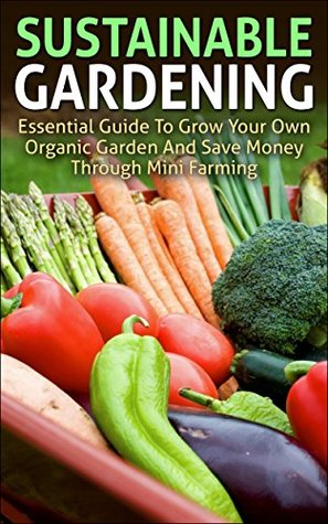 Sustainable Gardening: Essential Guide To Grow Your Own Organic Garden And Save Money Through Mini Farming (sustainable gardening, mini farming, organic ... essentials, mini farming sustainably)