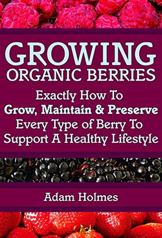 Growing Organic Berries: Exactly How To Grow, Maintain & Preserve Every Type Of Berry To Support A Healthy Lifestyle (Growing Berries, Growing Organic Berries)