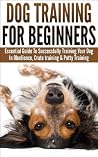 Dog Training For Beginners: Essential Guide to Successfully Training Your Dog In Obedience, Crate Training, & Potty Training