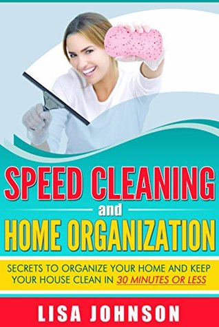 Speed Cleaning and Home Organization: Secrets to Organize Your Home And Keep Your House Clean in 30 Minutes (Cleaning, Cleaning House, Cleaning and Home ... Recipes, Declutter, Household Hacks)