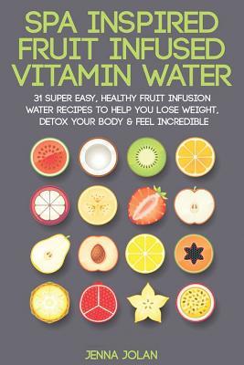 Spa Inspired Fruit Infused Vitamin Water: 31 Super Easy, Healthy Fruit Infusion Water Recipes to Help You Lose Weight, Detox Your Body & Feel Incredible