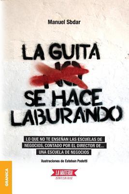 Guita se hace laburando, La: Lo Que No Te Enseñan Las Escuelas De Negocios, Contado Por El Director De... Una Escuela De Negocios. (Spanish Edition)