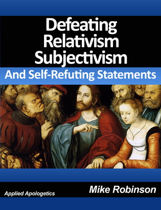 Defeating Relativism, Subjectivism, and Self-Refuting Statements: Defending Christianity against The Inconsistency of Unbelief, Atheism, and Relativism (Kindle Edition)