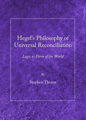 Hegel S Philosophy of Universal Reconciliation: Logic as Form of the World