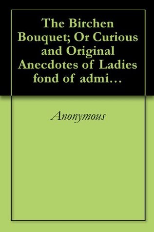 The Birchen Bouquet; Or Curious and Original Anecdotes of Ladies fond of administering the Birch Discipline, and published for the amusement, as well as ... lying, or idle Young Ladies or Gentlemen. (Kindle Edition)