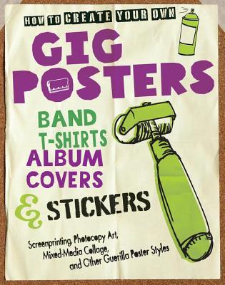 How to Create Your Own Gig Posters, Band T-Shirts, Album Covers, & Stickers: Screenprinting, Photocopy Art, Mixed-Media Collage, and Other Guerilla Po