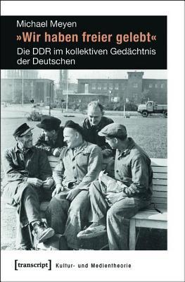 Wir Haben Freier Gelebt-: Die Ddr Im Kollektiven Gedachtnis Der Deutschen