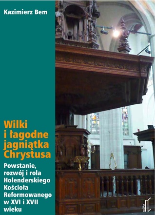 Wilki i łagodne jagniątka Chrystusa. Powstanie, rozwój i rola Holenderskiego Kościoła Reformowanego w XVI i XVII wieku