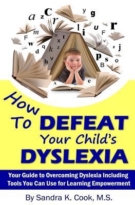 How to Defeat Your Child's Dyslexia: Your Guide to Overcoming Dyslexia Including Tools You Can Use for Learning Empowerment