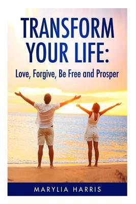 Transform Your Life: Love, Forgive, Be Free and Prosper