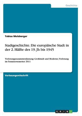 Stadtgeschichte. Die europäische Stadt in der 2. Hälfte des 19. Jh bis 1945: Vorlesungszusammenfassung: Großstadt und Moderne, Vorlesung im Sommersemester 2011 (German Edition)