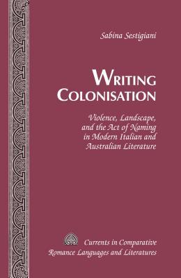 Writing Colonisation: Violence, Landscape, and the Act of Naming in Modern Italian and Australian Literature (Currents in Comparative Romance Languages and Literatures)