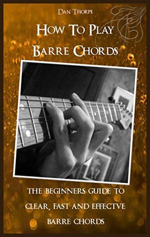 How To Play Barre Chords: The Beginners` Guide to Clear, Fast and Effectve Barre Chords (Kindle Edition)