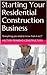 Starting Your Residential Construction Business: "Everything you need to know from A to Z"
