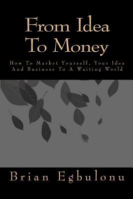From Idea To Money: How To Market Yourself, Your Idea And Business To A Waiting World