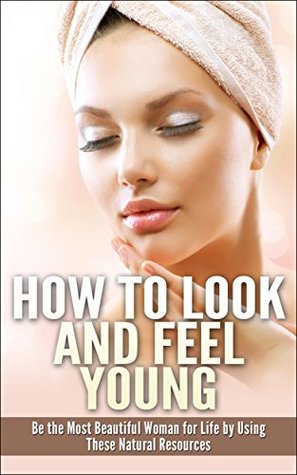 How to Look and Feel Young: Be the Most Beautiful Woman for Life by Using These Natural Resources (Kindle Edition)