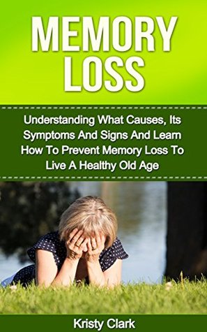 Memory Loss: Understanding What Causes, Its Symptoms And Signs And Learn How To Prevent Memory Loss To Live A Healthy Old Age (Memory Book Series #1)