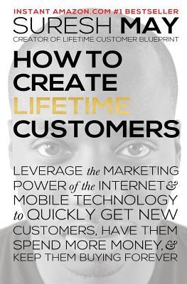 How to Create Lifetime Customers: Leverage the Marketing Power of the Internet & Mobile Technology to Quickly Get New Customers, Have Them Spend More Money, & Keep Them Buying Forever