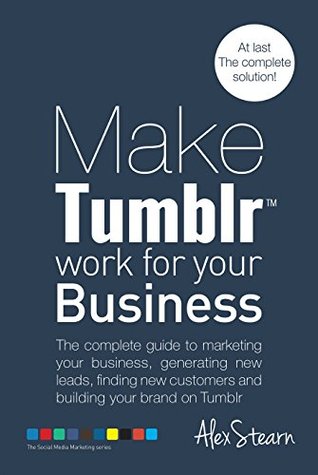 Make Tumblr Work For Your Business: The complete guide to marketing your business, generating leads, finding new customers and building your brand on Tumblr ... Social Media Work For Your Business Book 7)