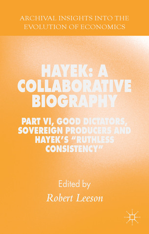 Hayek: A Collaborative Biography: Part VI, Good Dictators, Sovereign Producers and Hayek's "Ruthless Consistency" (Archival Insights into the Evolution of Economics)