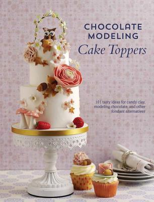 Chocolate Modeling Cake Toppers: 101 Tasty Ideas for Candy Clay, Modeling Chocolate, and Other Fondant Alternatives