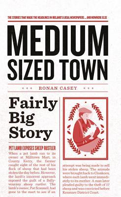 Medium Sized Town, Fairly Big Story: The Stories That Make the Headlines in Ireland's Local Newspapers...and Nowhere Else