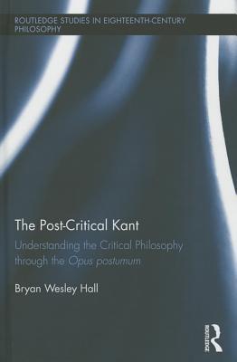 The Post-Critical Kant: Understanding the Critical Philosophy through the Opus Postumum (Routledge Studies in Eighteenth-Century Philosophy)