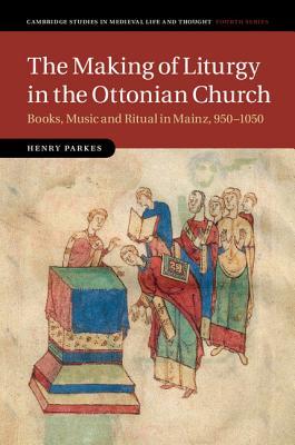 The Making of Liturgy in the Ottonian Church: Books, Music and Ritual in Mainz, 950–1050 (Cambridge Studies in Medieval Life and Thought: Fourth Series, Series Number 100)