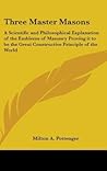 Three Master Masons: A Scientific and Philosophical Explanation of the Emblems of Masonry Proving it to be the Great Constructive Principle of the World