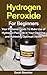 Hydrogen Peroxide: Hydrogen Peroxide For Beginners: Your Personal Guide To Make Use of Hydrogen Peroxide In Your Cleaning and Achieving Optimum Health ... Healing - Illness Cure & Natural Remedies)