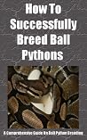 How To Successfully Breed Ball Pythons - A Comprehensive Guide To Breeding Ball Python Snakes: Ball Python Breeding 101