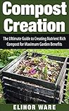 Compost Creation: The Ultimate Guide To Creating Nutrient Rich Compost For A Gorgeous Garden