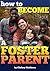 How to Become a Foster Parent: A Complete Guide to the Process of Becoming a Foster Parent and Raising a Foster Child