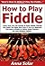 How to Play Fiddle: Learn How You Can Quickly & Easily Master Playing the Fiddle The Right Way Even If You’re a Beginner, This New & Simple to Follow Guide Teaches You How Without Failing