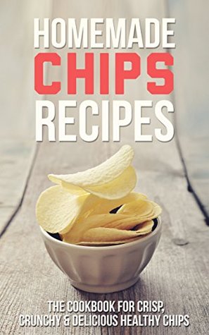 Homemade Chips Recipes: The Cookbook for Crisp, Crunchy & Delicious Healthy Chips - Snacks and Desserts for the Holiday