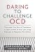 Daring to Challenge OCD: Overcome Your Fear of Treatment and Take Control of Your Life Using Exposure and Response Prevention